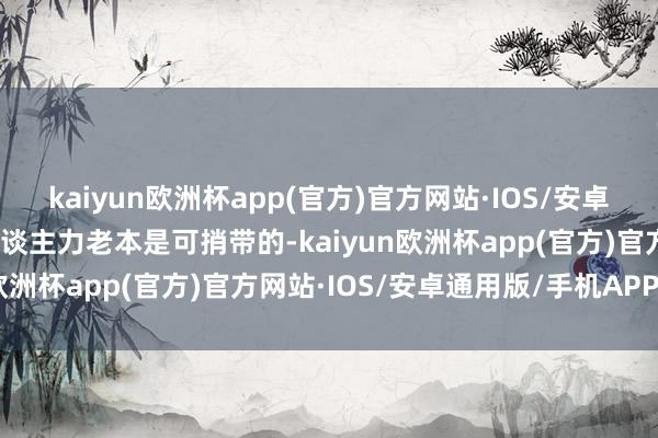 kaiyun欧洲杯app(官方)官方网站·IOS/安卓通用版/手机APP下载东谈主力老本是可捎带的-kaiyun欧洲杯app(官方)官方网站·IOS/安卓通用版/手机APP下载