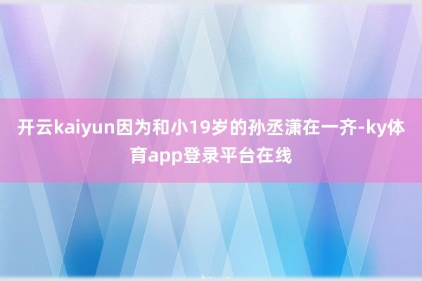 开云kaiyun因为和小19岁的孙丞潇在一齐-ky体育app登录平台在线