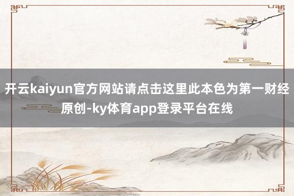 开云kaiyun官方网站请点击这里此本色为第一财经原创-ky体育app登录平台在线