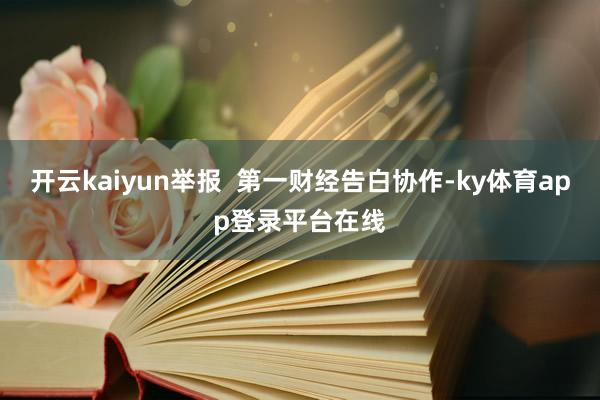 开云kaiyun举报  第一财经告白协作-ky体育app登录平台在线