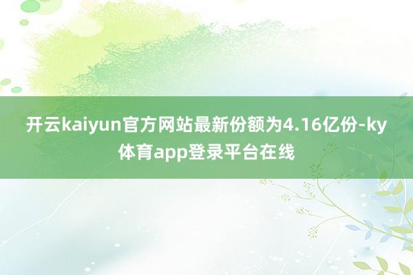 开云kaiyun官方网站最新份额为4.16亿份-ky体育app登录平台在线