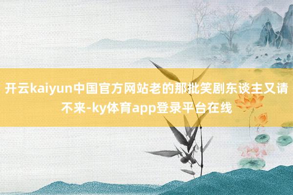 开云kaiyun中国官方网站老的那批笑剧东谈主又请不来-ky体育app登录平台在线