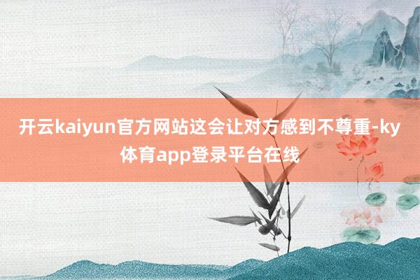 开云kaiyun官方网站这会让对方感到不尊重-ky体育app登录平台在线