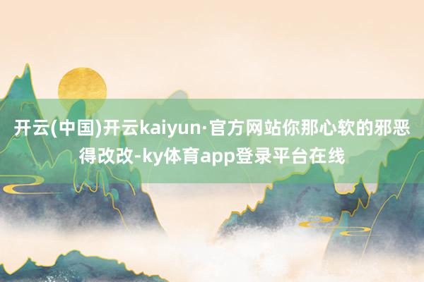 开云(中国)开云kaiyun·官方网站你那心软的邪恶得改改-ky体育app登录平台在线