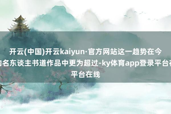 开云(中国)开云kaiyun·官方网站这一趋势在今天的名东谈主书道作品中更为超过-ky体育app登录平台在线