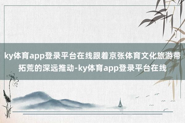 ky体育app登录平台在线跟着京张体育文化旅游带拓荒的深远推动-ky体育app登录平台在线