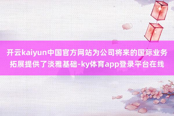 开云kaiyun中国官方网站为公司将来的国际业务拓展提供了淡雅基础-ky体育app登录平台在线