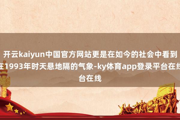 开云kaiyun中国官方网站更是在如今的社会中看到在1993年时天悬地隔的气象-ky体育app登录平台在线