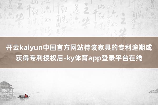 开云kaiyun中国官方网站待该家具的专利逾期或获得专利授权后-ky体育app登录平台在线