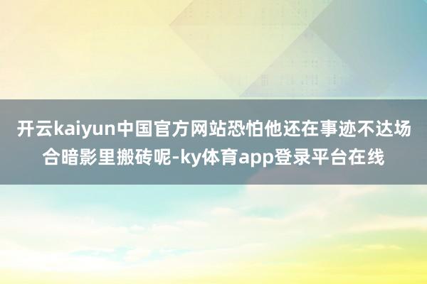 开云kaiyun中国官方网站恐怕他还在事迹不达场合暗影里搬砖呢-ky体育app登录平台在线