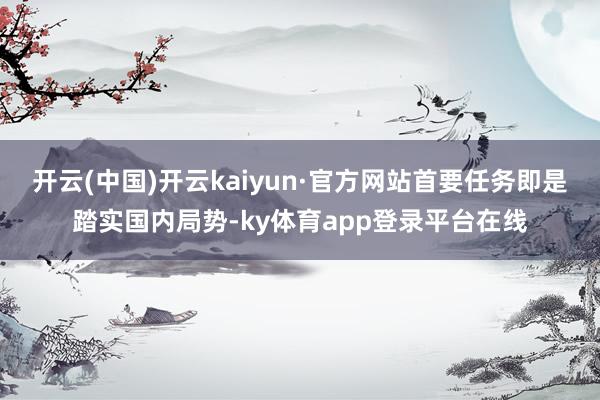 开云(中国)开云kaiyun·官方网站首要任务即是踏实国内局势-ky体育app登录平台在线