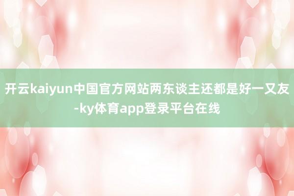 开云kaiyun中国官方网站两东谈主还都是好一又友-ky体育app登录平台在线