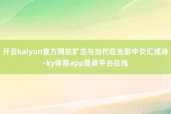 开云kaiyun官方网站旷古与当代在光影中交汇成诗-ky体育app登录平台在线