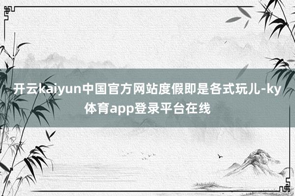 开云kaiyun中国官方网站度假即是各式玩儿-ky体育app登录平台在线