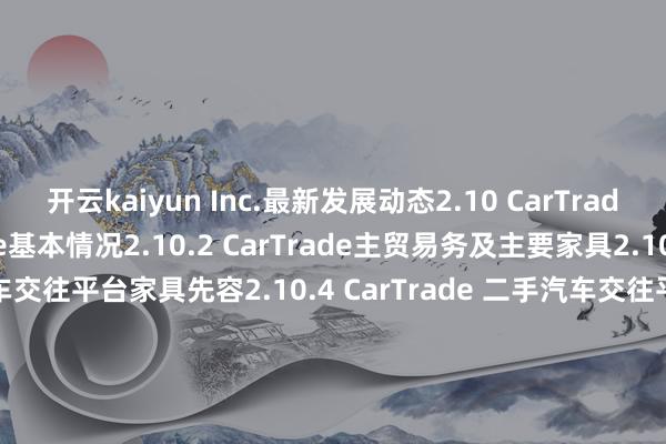 开云kaiyun Inc.最新发展动态2.10 CarTrade2.10.1 CarTrade基本情况2.10.2 CarTrade主贸易务及主要家具2.10.3 CarTrade 二手汽车交往平台家具先容2.10.4 CarTrade 二手汽车交往平台收入、毛利率及商场份额（2020-2025）2.10.5 CarTrade最新发展动态2.11 瓜子二手车2.11.1 瓜子二手车基本情况2.11