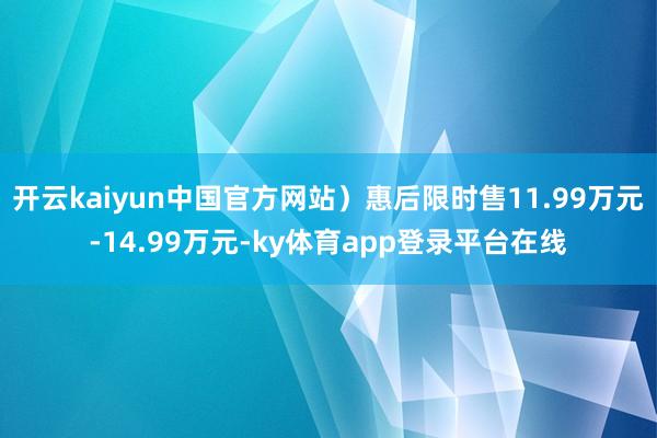 开云kaiyun中国官方网站）惠后限时售11.99万元-14.99万元-ky体育app登录平台在线