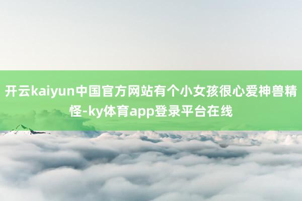 开云kaiyun中国官方网站有个小女孩很心爱神兽精怪-ky体育app登录平台在线