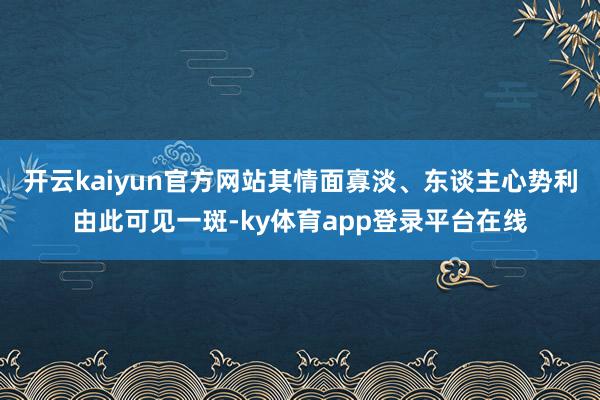 开云kaiyun官方网站其情面寡淡、东谈主心势利由此可见一斑-ky体育app登录平台在线