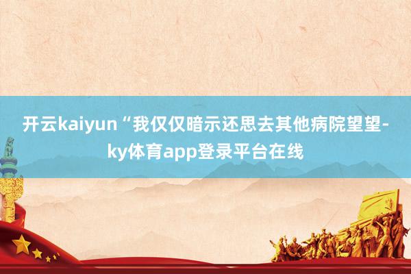 开云kaiyun　　“我仅仅暗示还思去其他病院望望-ky体育app登录平台在线