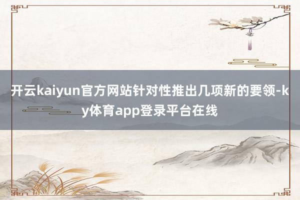 开云kaiyun官方网站针对性推出几项新的要领-ky体育app登录平台在线