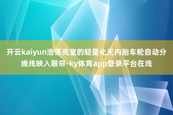 开云kaiyun浩荡亮堂的轻量化无内胎车轮自动分娩线映入眼帘-ky体育app登录平台在线