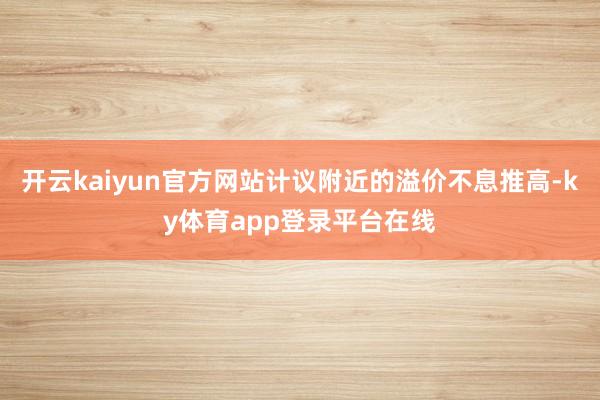 开云kaiyun官方网站计议附近的溢价不息推高-ky体育app登录平台在线