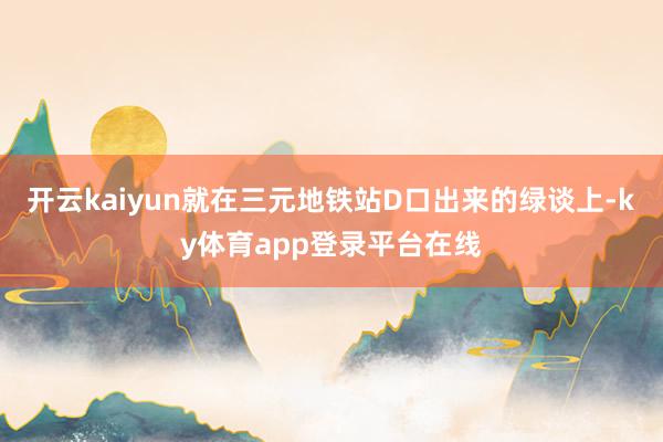 开云kaiyun就在三元地铁站D口出来的绿谈上-ky体育app登录平台在线