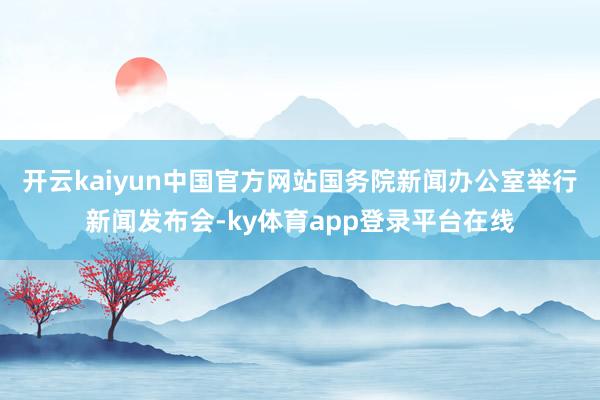 开云kaiyun中国官方网站国务院新闻办公室举行新闻发布会-ky体育app登录平台在线