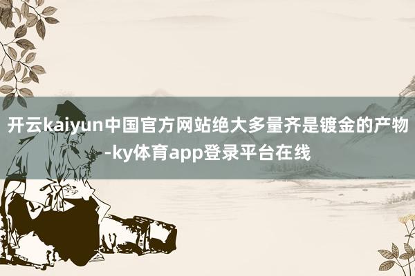 开云kaiyun中国官方网站绝大多量齐是镀金的产物-ky体育app登录平台在线