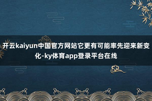 开云kaiyun中国官方网站它更有可能率先迎来新变化-ky体育app登录平台在线