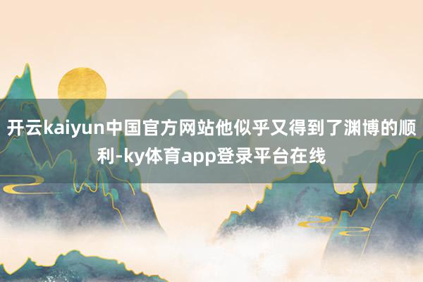 开云kaiyun中国官方网站他似乎又得到了渊博的顺利-ky体育app登录平台在线