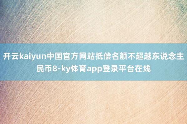 开云kaiyun中国官方网站抵偿名额不超越东说念主民币8-ky体育app登录平台在线