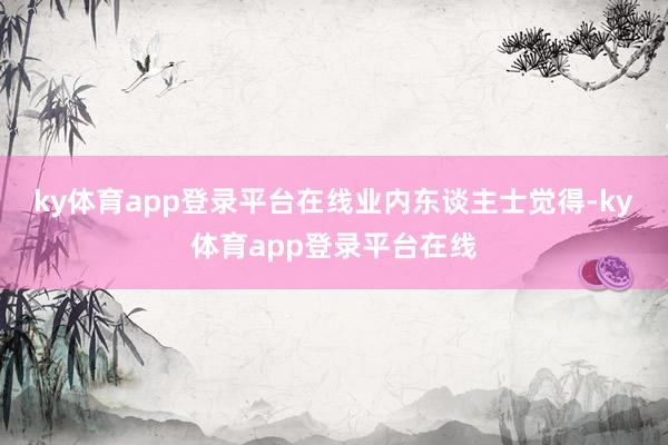 ky体育app登录平台在线　　业内东谈主士觉得-ky体育app登录平台在线