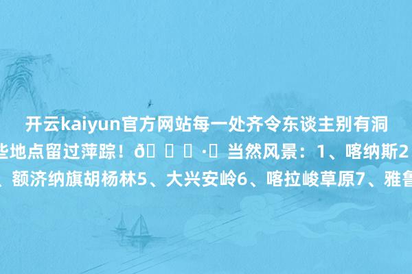 开云kaiyun官方网站每一处齐令东谈主别有洞天！ㅤ快来说说你齐在哪些地点留过萍踪！👏·✅当然风景：1、喀纳斯2、呼伦贝尔3、稻城亚丁4、额济纳旗胡杨林5、大兴安岭6、喀拉峻草原7、雅鲁藏布大峡谷8、林芝9、神农架10、黄果树瀑布11、壶口瀑布12、长江三峡13、怒江大峡谷14、九寨沟15、阿里.✅文化遗迹：16、戎马俑17、万里长城18、北京故宫19、布达拉宫20、云冈石窟21、龙门石窟22、敦