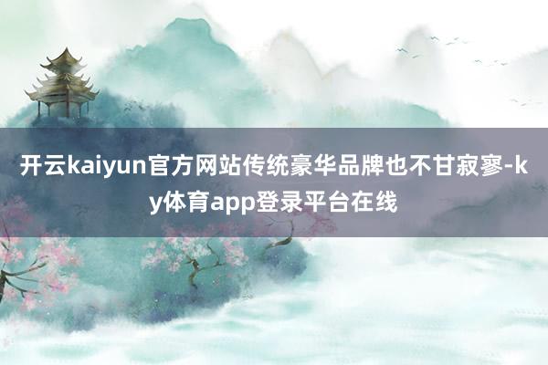 开云kaiyun官方网站传统豪华品牌也不甘寂寥-ky体育app登录平台在线