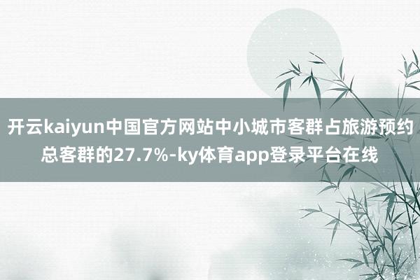 开云kaiyun中国官方网站中小城市客群占旅游预约总客群的27.7%-ky体育app登录平台在线