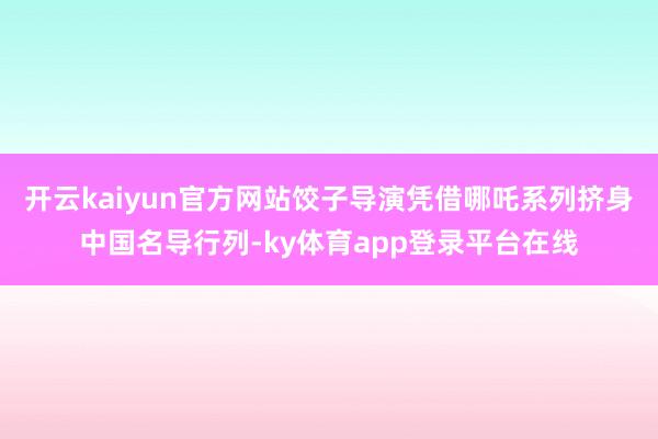 开云kaiyun官方网站饺子导演凭借哪吒系列挤身中国名导行列-ky体育app登录平台在线