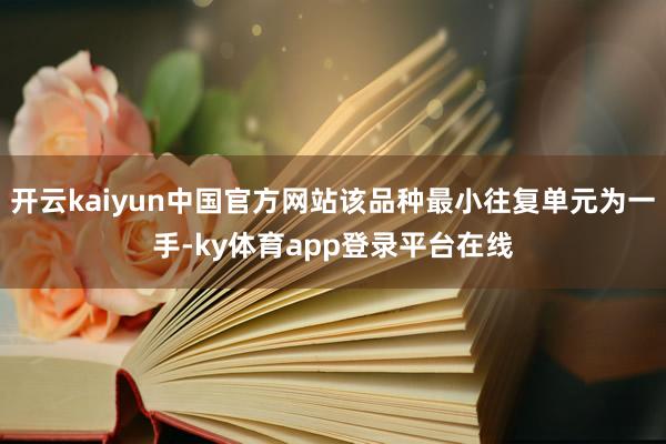 开云kaiyun中国官方网站该品种最小往复单元为一手-ky体育app登录平台在线