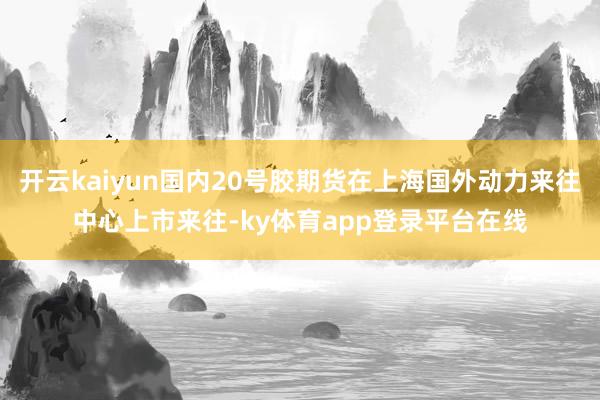 开云kaiyun国内20号胶期货在上海国外动力来往中心上市来往-ky体育app登录平台在线