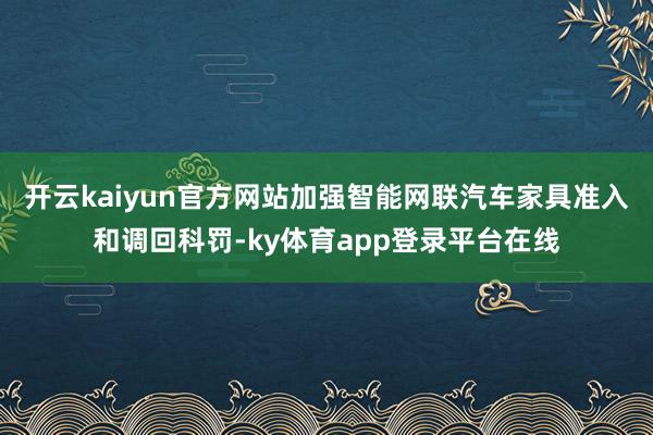 开云kaiyun官方网站加强智能网联汽车家具准入和调回科罚-ky体育app登录平台在线