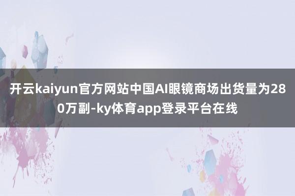开云kaiyun官方网站中国AI眼镜商场出货量为280万副-ky体育app登录平台在线