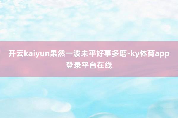 开云kaiyun果然一波未平好事多磨-ky体育app登录平台在线
