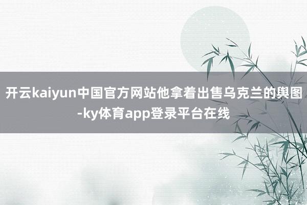 开云kaiyun中国官方网站他拿着出售乌克兰的舆图-ky体育app登录平台在线