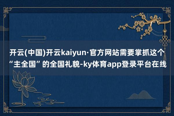 开云(中国)开云kaiyun·官方网站需要掌抓这个“主全国”的全国礼貌-ky体育app登录平台在线