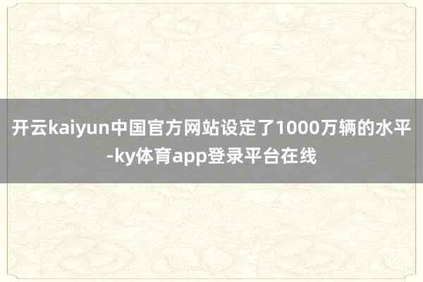 开云kaiyun中国官方网站设定了1000万辆的水平-ky体育app登录平台在线