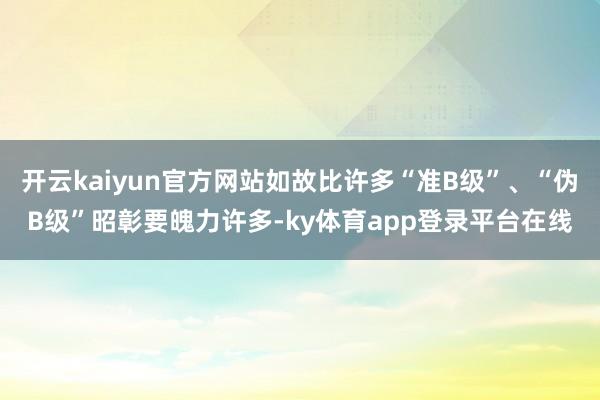 开云kaiyun官方网站如故比许多“准B级”、“伪B级”昭彰要魄力许多-ky体育app登录平台在线
