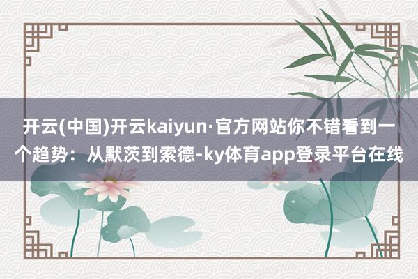 开云(中国)开云kaiyun·官方网站你不错看到一个趋势：从默茨到索德-ky体育app登录平台在线