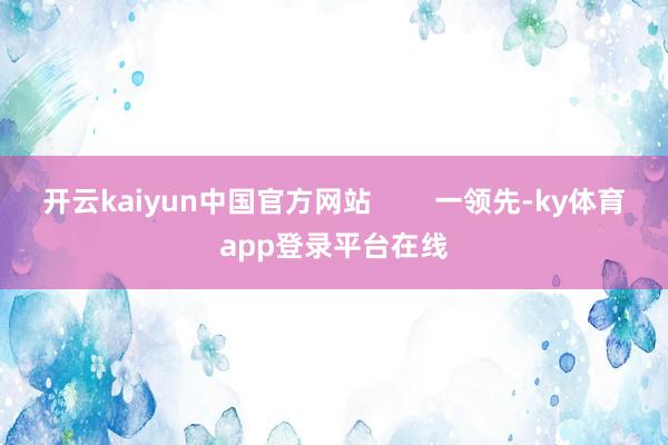 开云kaiyun中国官方网站 一领先-ky体育app登录平台在线