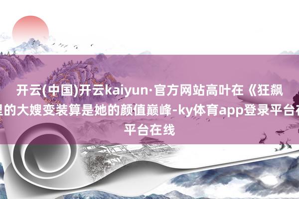 开云(中国)开云kaiyun·官方网站高叶在《狂飙》里的大嫂变装算是她的颜值巅峰-ky体育app登录平台在线