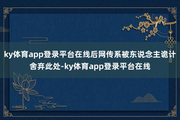 ky体育app登录平台在线后网传系被东说念主诡计舍弃此处-ky体育app登录平台在线